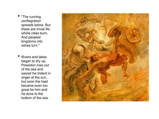 • "The running 
conflagration 
spreads below. But 
these are trivial ills: 
whole cities burn, 
And peopled 
kingdoms into 
ashes turn." 
• Rivers and lakes 
began to dry up, 
Poseidon rose out 
of the sea and 
waved his trident in 
anger at the sun, 
but soon the heat 
became even too 
great for him and 
he dove to the 
bottom of the sea. 
 