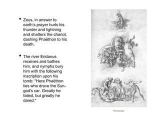 • Zeus, in answer to 
earth’s prayer hurls his 
thunder and lightning 
and shatters the chariot, 
dashing Phaëthon to his 
death. 
• The river Eridanus 
receives and bathes 
him, and nymphs bury 
him with the following 
inscription upon his 
tomb: "Here Phaëthon 
lies who drove the Sun-god's 
car. Greatly he 
failed, but greatly he 
dared." 
Michelangelo 
