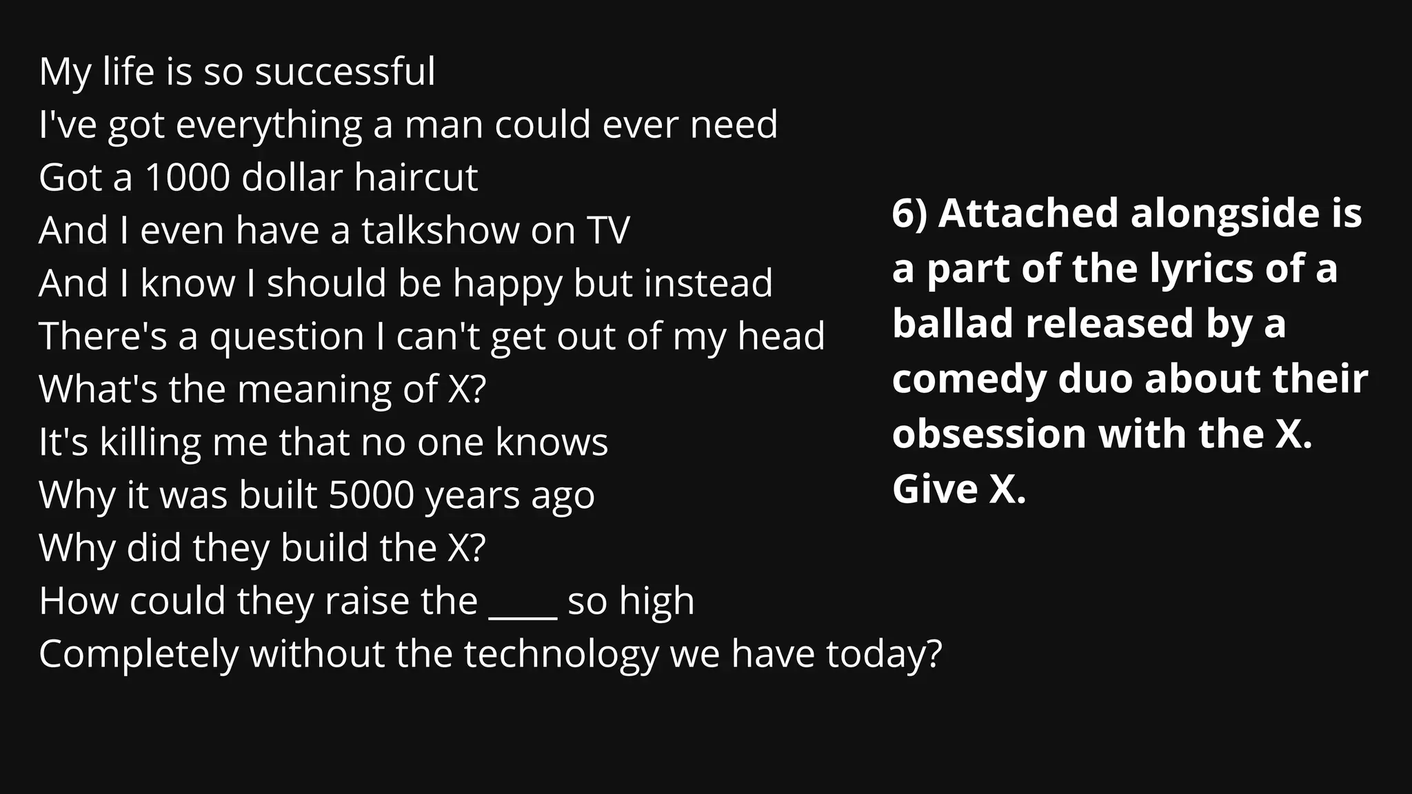 6) Attached alongside is
a part of the lyrics of a
ballad released by a
comedy duo about their
obsession with the X.
Give X.
My life is so successful
I've got everything a man could ever need
Got a 1000 dollar haircut
And I even have a talkshow on TV
And I know I should be happy but instead
There's a question I can't get out of my head
What's the meaning of X?
It's killing me that no one knows
Why it was built 5000 years ago
Why did they build the X?
How could they raise the ____ so high
Completely without the technology we have today?
 