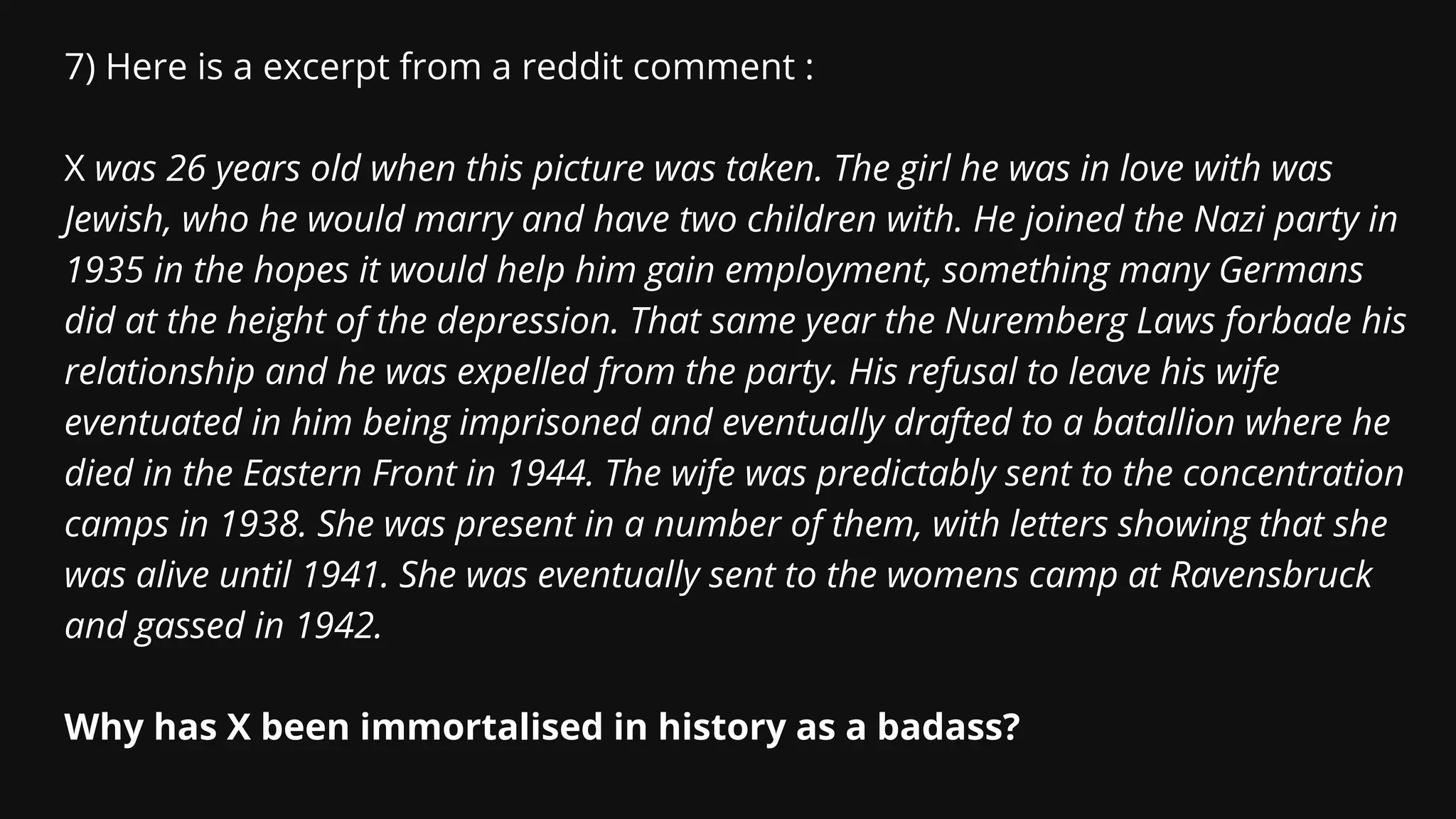 7) Here is a excerpt from a reddit comment :
X was 26 years old when this picture was taken. The girl he was in love with was
Jewish, who he would marry and have two children with. He joined the Nazi party in
1935 in the hopes it would help him gain employment, something many Germans
did at the height of the depression. That same year the Nuremberg Laws forbade his
relationship and he was expelled from the party. His refusal to leave his wife
eventuated in him being imprisoned and eventually drafted to a batallion where he
died in the Eastern Front in 1944. The wife was predictably sent to the concentration
camps in 1938. She was present in a number of them, with letters showing that she
was alive until 1941. She was eventually sent to the womens camp at Ravensbruck
and gassed in 1942.
Why has X been immortalised in history as a badass?
 