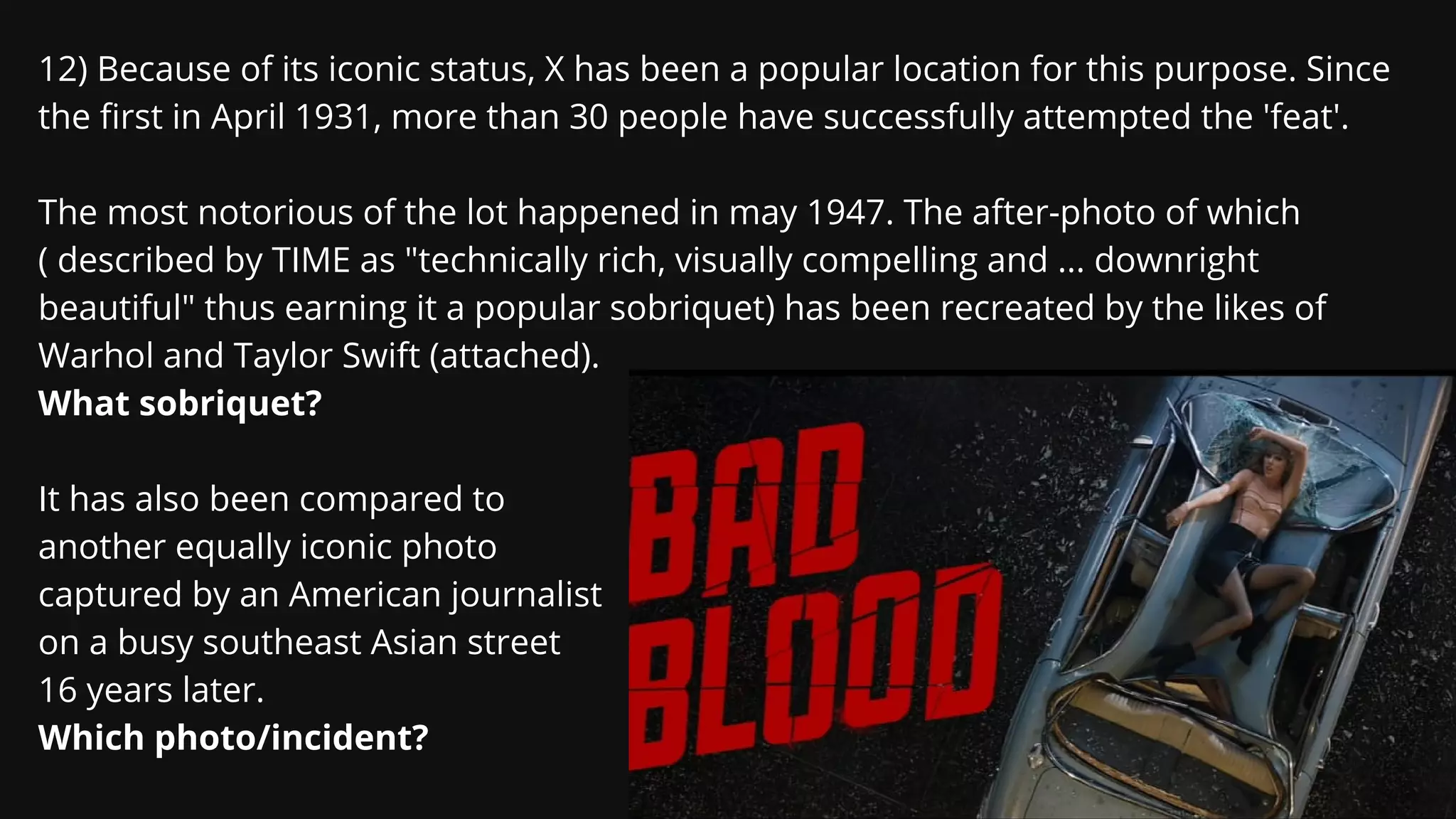 12) Because of its iconic status, X has been a popular location for this purpose. Since
the first in April 1931, more than 30 people have successfully attempted the 'feat'.
The most notorious of the lot happened in may 1947. The after-photo of which
( described by TIME as "technically rich, visually compelling and ... downright
beautiful" thus earning it a popular sobriquet) has been recreated by the likes of
Warhol and Taylor Swift (attached).
What sobriquet?
It has also been compared to
another equally iconic photo
captured by an American journalist
on a busy southeast Asian street
16 years later.
Which photo/incident?
 