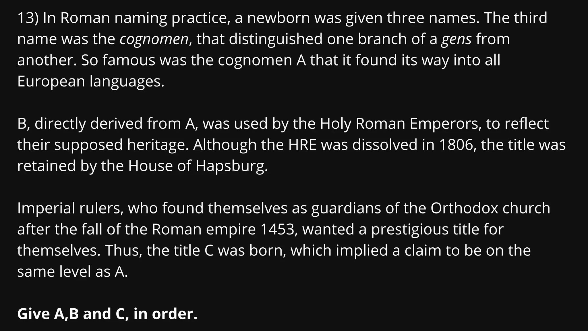 13) In Roman naming practice, a newborn was given three names. The third
name was the cognomen, that distinguished one branch of a gens from
another. So famous was the cognomen A that it found its way into all
European languages.
B, directly derived from A, was used by the Holy Roman Emperors, to reflect
their supposed heritage. Although the HRE was dissolved in 1806, the title was
retained by the House of Hapsburg.
Imperial rulers, who found themselves as guardians of the Orthodox church
after the fall of the Roman empire 1453, wanted a prestigious title for
themselves. Thus, the title C was born, which implied a claim to be on the
same level as A.
Give A,B and C, in order.
 
