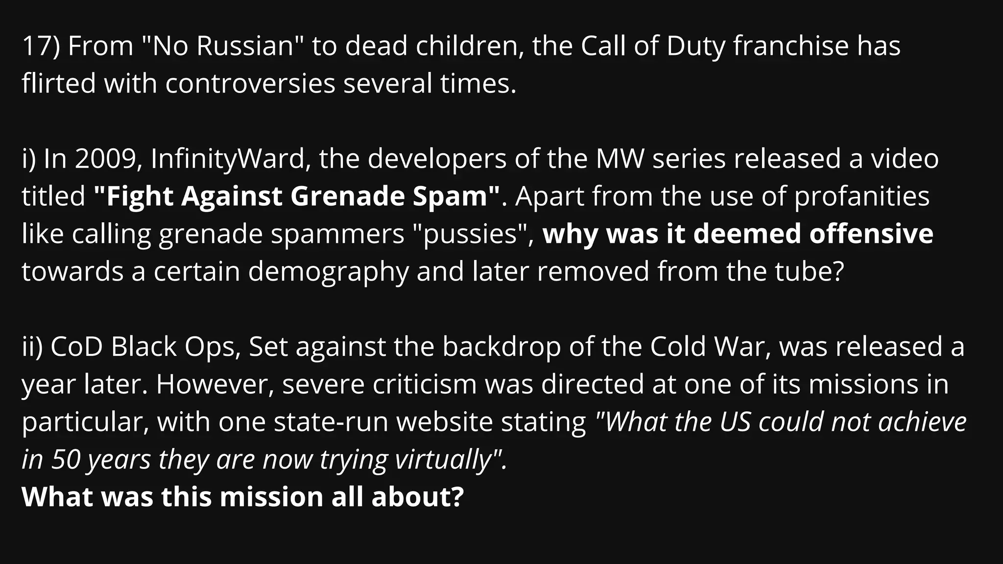 17) From "No Russian" to dead children, the Call of Duty franchise has
flirted with controversies several times.
i) In 2009, InfinityWard, the developers of the MW series released a video
titled "Fight Against Grenade Spam". Apart from the use of profanities
like calling grenade spammers "pussies", why was it deemed offensive
towards a certain demography and later removed from the tube?
ii) CoD Black Ops, Set against the backdrop of the Cold War, was released a
year later. However, severe criticism was directed at one of its missions in
particular, with one state-run website stating "What the US could not achieve
in 50 years they are now trying virtually".
What was this mission all about?
 