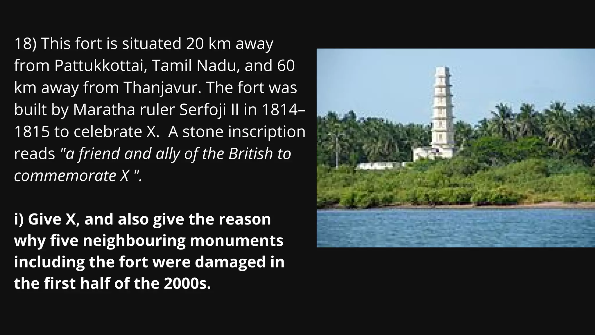18) This fort is situated 20 km away
from Pattukkottai, Tamil Nadu, and 60
km away from Thanjavur. The fort was
built by Maratha ruler Serfoji II in 1814–
1815 to celebrate X. A stone inscription
reads "a friend and ally of the British to
commemorate X ".
i) Give X, and also give the reason
why five neighbouring monuments
including the fort were damaged in
the first half of the 2000s.
 