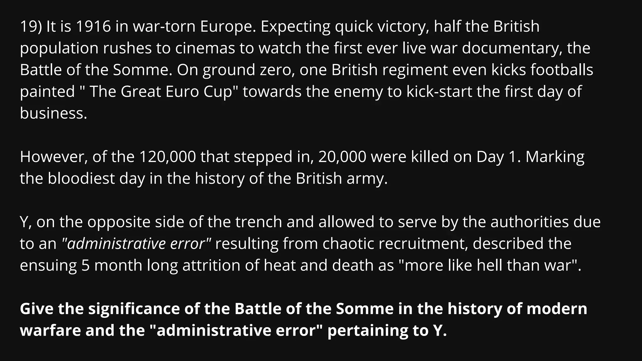 19) It is 1916 in war-torn Europe. Expecting quick victory, half the British
population rushes to cinemas to watch the first ever live war documentary, the
Battle of the Somme. On ground zero, one British regiment even kicks footballs
painted " The Great Euro Cup" towards the enemy to kick-start the first day of
business.
However, of the 120,000 that stepped in, 20,000 were killed on Day 1. Marking
the bloodiest day in the history of the British army.
Y, on the opposite side of the trench and allowed to serve by the authorities due
to an "administrative error" resulting from chaotic recruitment, described the
ensuing 5 month long attrition of heat and death as "more like hell than war".
Give the significance of the Battle of the Somme in the history of modern
warfare and the "administrative error" pertaining to Y.
 