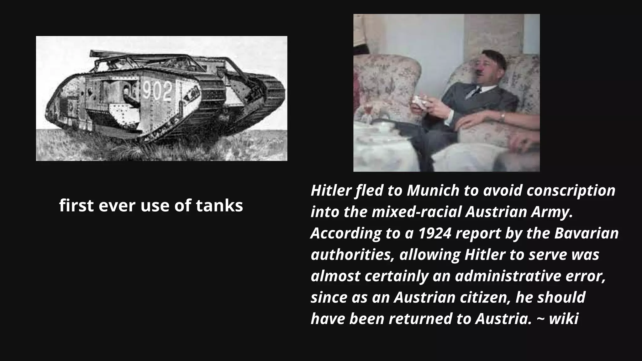 first ever use of tanks
Hitler fled to Munich to avoid conscription
into the mixed-racial Austrian Army.
According to a 1924 report by the Bavarian
authorities, allowing Hitler to serve was
almost certainly an administrative error,
since as an Austrian citizen, he should
have been returned to Austria. ~ wiki
 