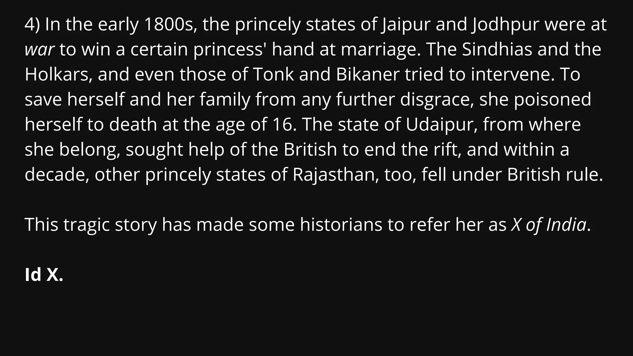 4) In the early 1800s, the princely states of Jaipur and Jodhpur were at
war to win a certain princess' hand at marriage. The Sindhias and the
Holkars, and even those of Tonk and Bikaner tried to intervene. To
save herself and her family from any further disgrace, she poisoned
herself to death at the age of 16. The state of Udaipur, from where
she belong, sought help of the British to end the rift, and within a
decade, other princely states of Rajasthan, too, fell under British rule.
This tragic story has made some historians to refer her as X of India.
Id X.
 