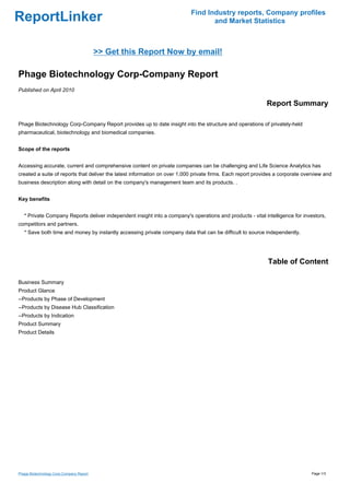 Find Industry reports, Company profiles
ReportLinker                                                                      and Market Statistics



                                          >> Get this Report Now by email!

Phage Biotechnology Corp-Company Report
Published on April 2010

                                                                                                            Report Summary

Phage Biotechnology Corp-Company Report provides up to date insight into the structure and operations of privately-held
pharmaceutical, biotechnology and biomedical companies.


Scope of the reports


Accessing accurate, current and comprehensive content on private companies can be challenging and Life Science Analytics has
created a suite of reports that deliver the latest information on over 1,000 private firms. Each report provides a corporate overview and
business description along with detail on the company's management team and its products. .


Key benefits


   * Private Company Reports deliver independent insight into a company's operations and products - vital intelligence for investors,
competitors and partners.
   * Save both time and money by instantly accessing private company data that can be difficult to source independently.




                                                                                                             Table of Content

Business Summary
Product Glance
--Products by Phase of Development
--Products by Disease Hub Classification
--Products by Indication
Product Summary
Product Details




Phage Biotechnology Corp-Company Report                                                                                         Page 1/3
 