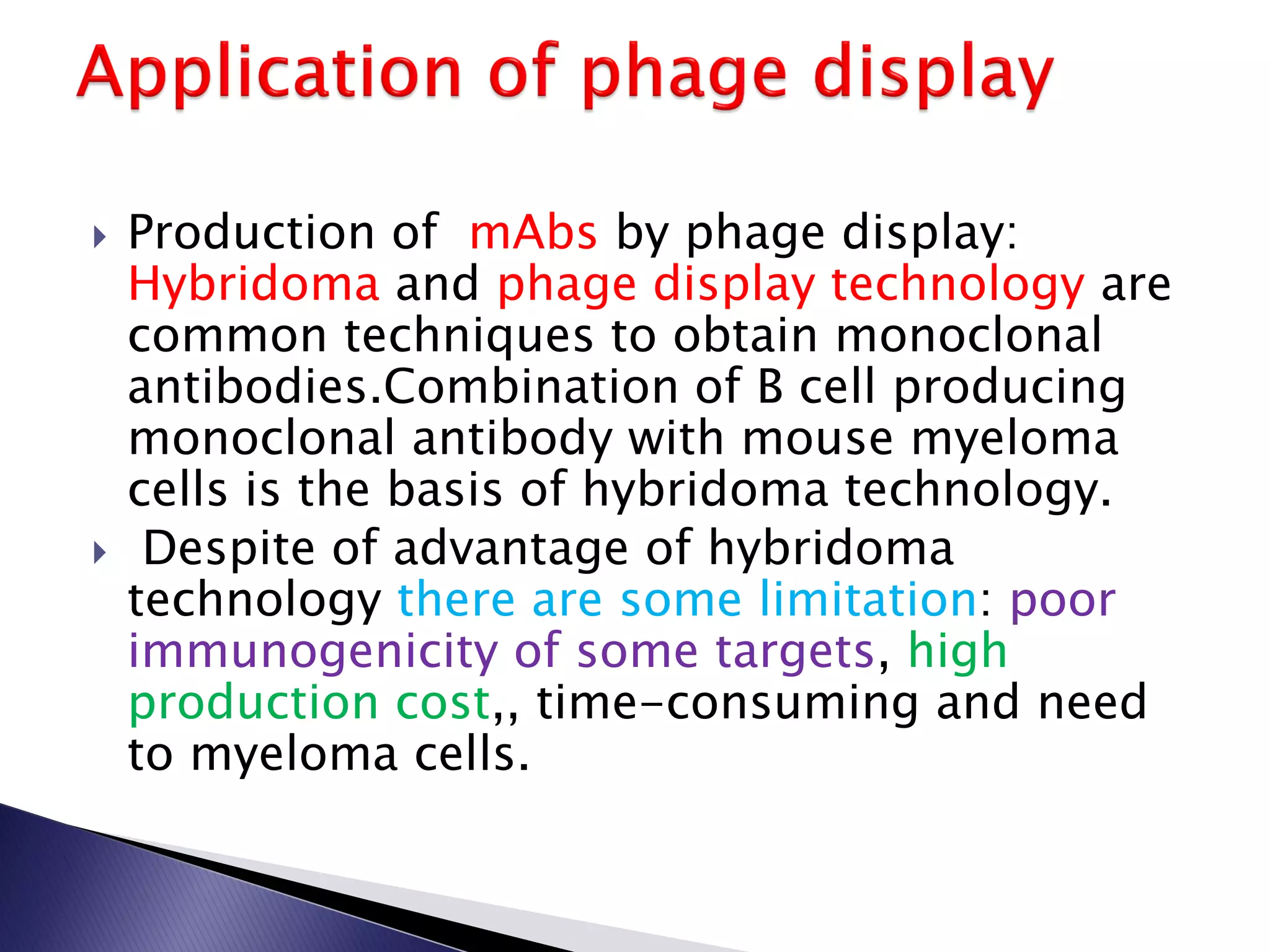  Production of mAbs by phage display:
Hybridoma and phage display technology are
common techniques to obtain monoclonal
antibodies.Combination of B cell producing
monoclonal antibody with mouse myeloma
cells is the basis of hybridoma technology.
 Despite of advantage of hybridoma
technology there are some limitation: poor
immunogenicity of some targets, high
production cost,, time-consuming and need
to myeloma cells.
 