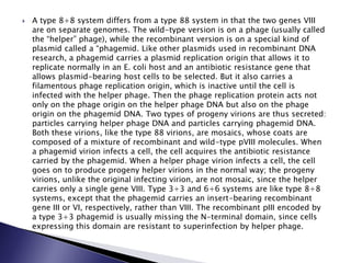  A type 8+8 system differs from a type 88 system in that the two genes VIII
are on separate genomes. The wild-type version is on a phage (usually called
the “helper” phage), while the recombinant version is on a special kind of
plasmid called a “phagemid. Like other plasmids used in recombinant DNA
research, a phagemid carries a plasmid replication origin that allows it to
replicate normally in an E. coli host and an antibiotic resistance gene that
allows plasmid-bearing host cells to be selected. But it also carries a
filamentous phage replication origin, which is inactive until the cell is
infected with the helper phage. Then the phage replication protein acts not
only on the phage origin on the helper phage DNA but also on the phage
origin on the phagemid DNA. Two types of progeny virions are thus secreted:
particles carrying helper phage DNA and particles carrying phagemid DNA.
Both these virions, like the type 88 virions, are mosaics, whose coats are
composed of a mixture of recombinant and wild-type pVIII molecules. When
a phagemid virion infects a cell, the cell acquires the antibiotic resistance
carried by the phagemid. When a helper phage virion infects a cell, the cell
goes on to produce progeny helper virions in the normal way; the progeny
virions, unlike the original infecting virion, are not mosaic, since the helper
carries only a single gene VIII. Type 3+3 and 6+6 systems are like type 8+8
systems, except that the phagemid carries an insert-bearing recombinant
gene III or VI, respectively, rather than VIII. The recombinant pIII encoded by
a type 3+3 phagemid is usually missing the N-terminal domain, since cells
expressing this domain are resistant to superinfection by helper phage.
 