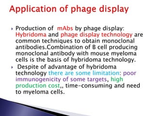  Production of mAbs by phage display:
Hybridoma and phage display technology are
common techniques to obtain monoclonal
antibodies.Combination of B cell producing
monoclonal antibody with mouse myeloma
cells is the basis of hybridoma technology.
 Despite of advantage of hybridoma
technology there are some limitation: poor
immunogenicity of some targets, high
production cost,, time-consuming and need
to myeloma cells.
 