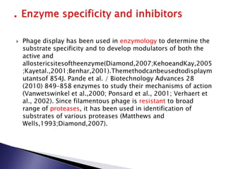  Phage display has been used in enzymology to determine the
substrate specificity and to develop modulators of both the
active and
allostericsitesoftheenzyme(Diamond,2007;KehoeandKay,2005
;Kayetal.,2001;Benhar,2001).Themethodcanbeusedtodisplaym
utantsof 854J. Pande et al. / Biotechnology Advances 28
(2010) 849–858 enzymes to study their mechanisms of action
(Vanwetswinkel et al.,2000; Ponsard et al., 2001; Verhaert et
al., 2002). Since filamentous phage is resistant to broad
range of proteases, it has been used in identification of
substrates of various proteases (Matthews and
Wells,1993;Diamond,2007).
 