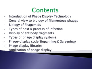 • Introduction of Phage Display Technology
• General view to biology of filamentous phages
• Biology of Phagemids
• Types of host & process of infection
• Display of antibody fragments
• Types of phage display systems
• Phage-display cycle(Biopanning & Screening)
• Phage display libraries
• Application of phage display
 