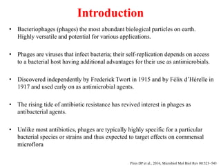 Introduction
• Bacteriophages (phages) the most abundant biological particles on earth.
Highly versatile and potential for various applications.
• Phages are viruses that infect bacteria; their self-replication depends on access
to a bacterial host having additional advantages for their use as antimicrobials.
• Discovered independently by Frederick Twort in 1915 and by Félix d’Hérelle in
1917 and used early on as antimicrobial agents.
• The rising tide of antibiotic resistance has revived interest in phages as
antibacterial agents.
• Unlike most antibiotics, phages are typically highly specific for a particular
bacterial species or strains and thus expected to target effects on commensal
microflora
Pires DP et al., 2016, Microbiol Mol Biol Rev 80:523–543
 
