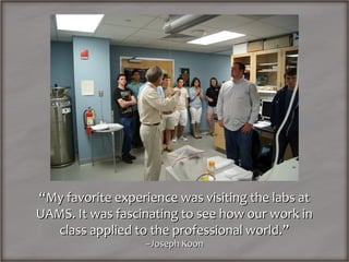 “My favorite experience was visiting the labs at
UAMS. It was fascinating to see how our work in
   class applied to the professional world.”
                  –Joseph Koon
 