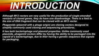 INTRODUCTION
Although M13 vectors are very useful for the production of single-stranded
versions of cloned genes, they do have one disadvantage. There is a limit to
the size of DNA fragment that can be cloned with an M13 vector.
Phagemids (plasmid with a phage origin) are cloning vectors designed to
simplify commonly used cloning and sequencing procedures.
It has both bacteriophage and plasmid properties. Unlike commonly used
plasmids, phagemid vectors differ by having the ability to be packaged into the
capsid of a bacteriophage, due to their having a genetic sequence that signals
for packaging.
 