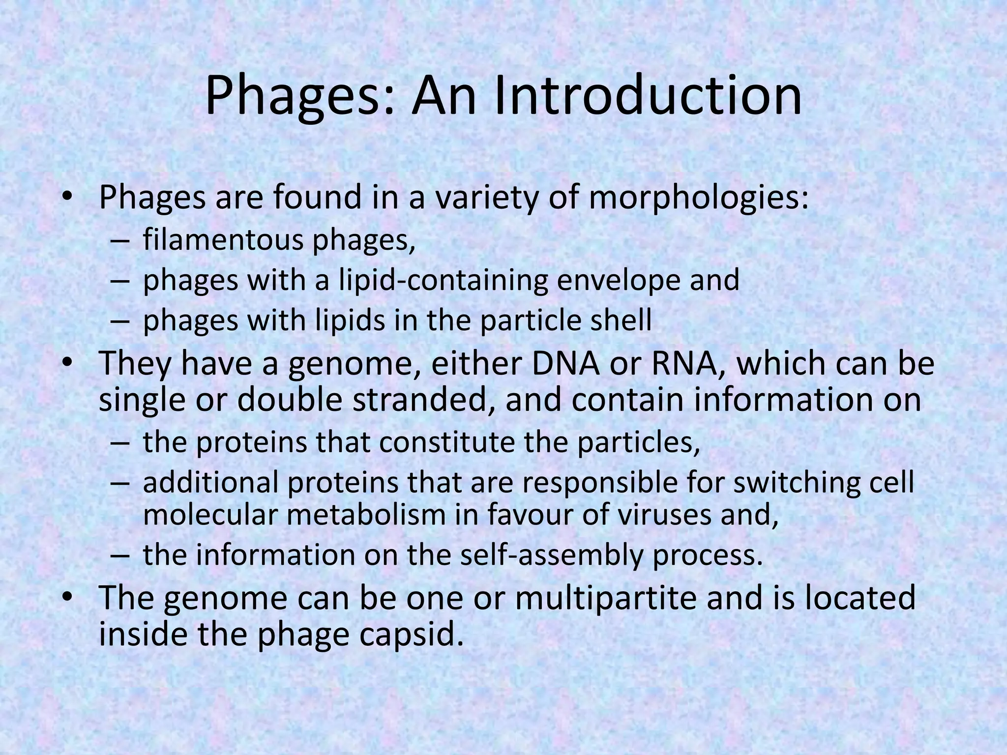 Phages: An Introduction
• Phages are found in a variety of morphologies:
– filamentous phages,
– phages with a lipid-containing envelope and
– phages with lipids in the particle shell
• They have a genome, either DNA or RNA, which can be
single or double stranded, and contain information on
– the proteins that constitute the particles,
– additional proteins that are responsible for switching cell
molecular metabolism in favour of viruses and,
– the information on the self-assembly process.
• The genome can be one or multipartite and is located
inside the phage capsid.
 