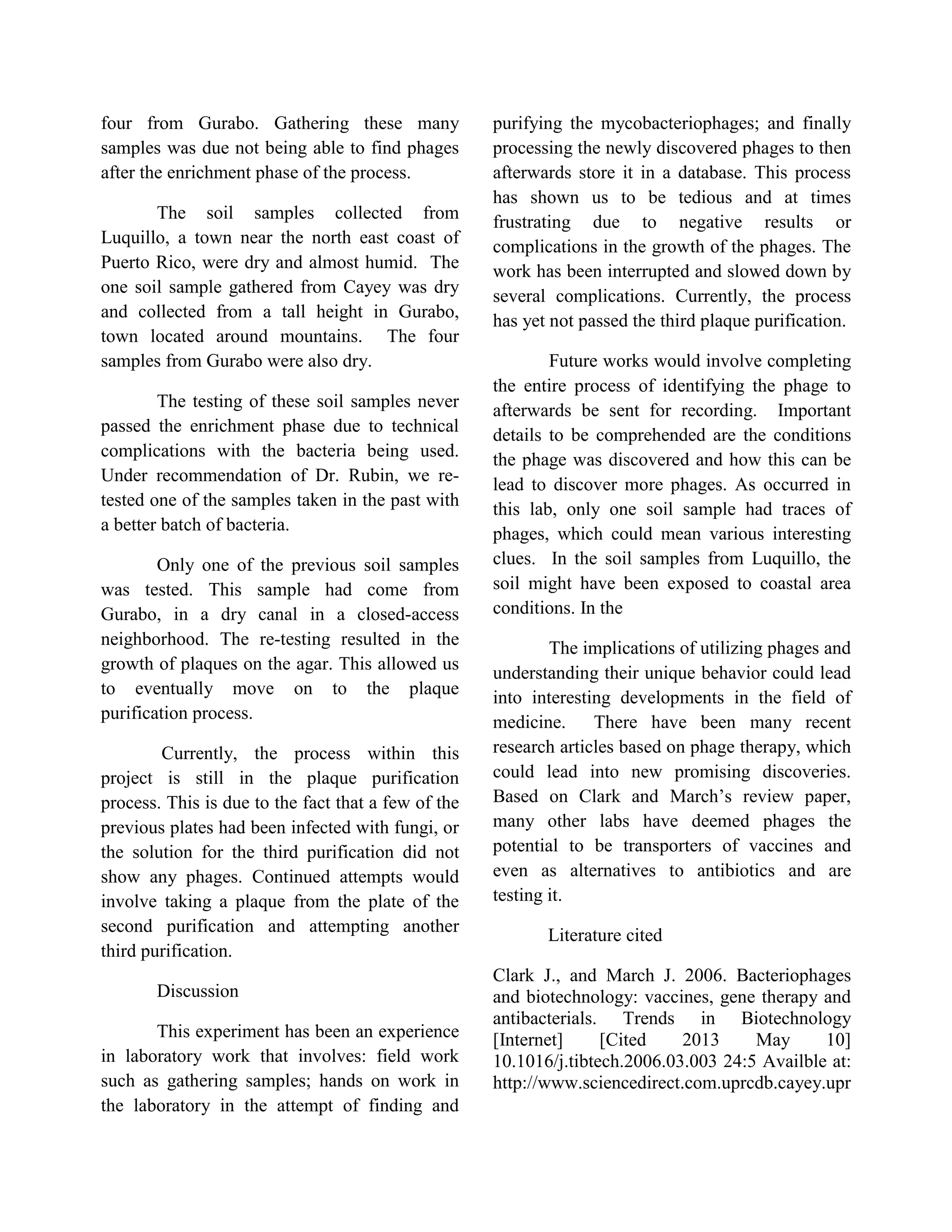 four from Gurabo. Gathering these many
samples was due not being able to find phages
after the enrichment phase of the process.
The soil samples collected from
Luquillo, a town near the north east coast of
Puerto Rico, were dry and almost humid. The
one soil sample gathered from Cayey was dry
and collected from a tall height in Gurabo,
town located around mountains. The four
samples from Gurabo were also dry.
The testing of these soil samples never
passed the enrichment phase due to technical
complications with the bacteria being used.
Under recommendation of Dr. Rubin, we re-
tested one of the samples taken in the past with
a better batch of bacteria.
Only one of the previous soil samples
was tested. This sample had come from
Gurabo, in a dry canal in a closed-access
neighborhood. The re-testing resulted in the
growth of plaques on the agar. This allowed us
to eventually move on to the plaque
purification process.
Currently, the process within this
project is still in the plaque purification
process. This is due to the fact that a few of the
previous plates had been infected with fungi, or
the solution for the third purification did not
show any phages. Continued attempts would
involve taking a plaque from the plate of the
second purification and attempting another
third purification.
Discussion
This experiment has been an experience
in laboratory work that involves: field work
such as gathering samples; hands on work in
the laboratory in the attempt of finding and
purifying the mycobacteriophages; and finally
processing the newly discovered phages to then
afterwards store it in a database. This process
has shown us to be tedious and at times
frustrating due to negative results or
complications in the growth of the phages. The
work has been interrupted and slowed down by
several complications. Currently, the process
has yet not passed the third plaque purification.
Future works would involve completing
the entire process of identifying the phage to
afterwards be sent for recording. Important
details to be comprehended are the conditions
the phage was discovered and how this can be
lead to discover more phages. As occurred in
this lab, only one soil sample had traces of
phages, which could mean various interesting
clues. In the soil samples from Luquillo, the
soil might have been exposed to coastal area
conditions. In the
The implications of utilizing phages and
understanding their unique behavior could lead
into interesting developments in the field of
medicine. There have been many recent
research articles based on phage therapy, which
could lead into new promising discoveries.
Based on Clark and March’s review paper,
many other labs have deemed phages the
potential to be transporters of vaccines and
even as alternatives to antibiotics and are
testing it.
Literature cited
Clark J., and March J. 2006. Bacteriophages
and biotechnology: vaccines, gene therapy and
antibacterials. Trends in Biotechnology
[Internet] [Cited 2013 May 10]
10.1016/j.tibtech.2006.03.003 24:5 Availble at:
http://www.sciencedirect.com.uprcdb.cayey.upr
 