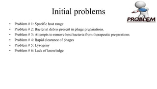 Initial problems
• Problem # 1: Specific host range
• Problem # 2: Bacterial debris present in phage preparations.
• Problem # 3: Attempts to remove host bacteria from therapeutic preparations
• Problem # 4: Rapid clearance of phages
• Problem # 5: Lysogeny
• Problem # 6: Lack of knowledge
 
