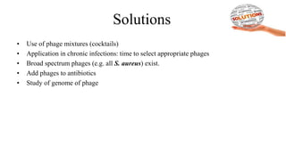 Solutions
• Use of phage mixtures (cocktails)
• Application in chronic infections: time to select appropriate phages
• Broad spectrum phages (e.g. all S. aureus) exist.
• Add phages to antibiotics
• Study of genome of phage
 