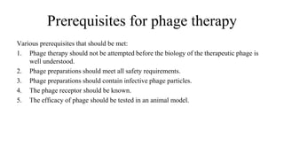 Prerequisites for phage therapy
Various prerequisites that should be met:
1. Phage therapy should not be attempted before the biology of the therapeutic phage is
well understood.
2. Phage preparations should meet all safety requirements.
3. Phage preparations should contain infective phage particles.
4. The phage receptor should be known.
5. The efficacy of phage should be tested in an animal model.
 
