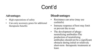 Cont’d
Advantages
• High expectations of safety
• Can carry accessory genes for additional
therapeutic benefits
Disadvantages
• Resistance can arise (may use
cocktails)
• Immune response of host may limit
or prevent the re-use
• The development of phage–
neutralizing antibodies-The
production of neutralizing
antibodies should not be a significant
obstacle during initial or relatively
short-term therapeutic treatments at
least.
 