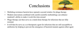 Conclusions
• Multidrug resistance bacteria have opened a second window for phage therapy
• Modern innovations combined with careful scientific methodology can enhance
mankind’s ability to make it work this time around
• Phage therapy can then serve as a stand alone therapy for infections that are fully
resistant
• It will then be serve as a co-therapeutic agent for infections that are still susceptible to
antibiotics by helping to prevent the emergence of bacterial mutants against either agent
 