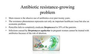 Antibiotic resistance-growing
problem
• Main reason is the abusive use of antibiotics over past twenty years.
• The resistance phenomenon represents not only an important healthcare issue but also an
economic problem.
• Penicillin fails to completely eradicate Streptococci in 35% of the pateints.
• Infections caused by Streptomyces agalactiae in pregnant women cannot be treated with
antibiotics because of the risk of abortion.
 
