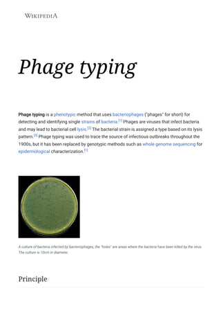 Phage typing
Phage typing is a phenotypic method that uses bacteriophages ("phages" for short) for
detecting and identifying single strains of bacteria.[1] Phages are viruses that infect bacteria
and may lead to bacterial cell lysis.[2] The bacterial strain is assigned a type based on its lysis
pattern.[3] Phage typing was used to trace the source of infectious outbreaks throughout the
1900s, but it has been replaced by genotypic methods such as whole genome sequencing for
epidemiological characterization.[1]
A culture of bacteria infected by bacteriophages, the "holes" are areas where the bacteria have been killed by the virus.
The culture is 10cm in diameter.
Principle
 