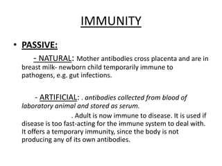 IMMUNITYPASSIVE:- NATURAL: Motherantibodiescross placenta and are in breastmilk- newbornchildtemporarilyimmunetopathogens, e.g.gutinfections.           - ARTIFICIAL: . antibodiescollectedfromblood of laboratory animal and stored as serum.                                  . Adultisnowimmunetodisease. Itisusedifdiseaseistoofast-actingfortheimmunesystemtodealwith. Itoffers a temporaryimmunity, sincethebodyisnotproducingany of itsownantibodies.