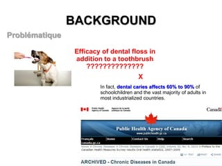 BACKGROUND
Problématique
Efficacy of dental floss in
addition to a toothbrush
??????????????
X
In fact, dental caries affects 60% to 90% of
schoolchildren and the vast majority of adults in
most industrialized countries.

 