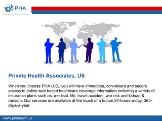 Private Health Associates, US
  When you choose PHA U.S., you will have immediate, convenient and secure
  access to online web based healthcare coverage information including a variety of
  insurance plans such as, medical, life, travel accident, war risk and kidnap &
  ransom. Our services are available at the touch of a button 24-hours-a-day, 365-
  days-a-year.


www.phahealth.us
 
