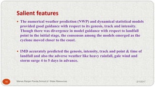 Salient features
 The numerical weather prediction (NWP) and dynamical statistical models
provided good guidance with respect to its genesis, track and intensity.
Though there was divergence in model guidance with respect to landfall
point in the initial stage, the consensus among the models emerged as the
cyclone moved closer to the coast.
 IMD accurately predicted the genesis, intensity, track and point & time of
landfall and also the adverse weather like heavy rainfall, gale wind and
storm surge 4 to 5 days in advance.
2/1/201710 Manas Ranjan Panda,School of Water Resources
 