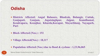 Odisha
 Districts Affected: Angul Balasore, Bhadrak, Bolangir, Cuttak,
Ganjapati, Ganjam, Jagatsinghpur, Jajpur, Kamdhamal,
Kendrapara, Keonjhar, Khurda,Koraput, Mayurbhanj, Nayagarh,
Puri
 Block Affected (Nos.) : 151
 Village Affected(Nos.) : 18,117
 Population Affected (Nos.) due to flood & cyclone : 1,23,96,065
2/1/201712 Manas Ranjan Panda,School of Water Resources
 