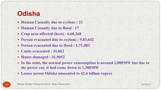 Odisha
 Human Casualty due to cyclone : 21
 Human Casualty due to flood : 17
 Crop area affected (hect) : 6,68,268
 Person evacuated due to cyclone : 9,83,642
 Person evacuated due to flood : 1,71,083
 Cattle evacuated : 31,062
 House damaged : 41,9052
 In the state, the normal power consumption is around 2,800MW but due to
the power cut, it had come down to 1,300MW
 Losses across Odisha amounted to 42.4 billion rupees
2/1/201713 Manas Ranjan Panda,School of Water Resources
 