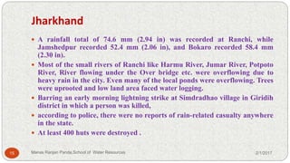 Jharkhand
 A rainfall total of 74.6 mm (2.94 in) was recorded at Ranchi, while
Jamshedpur recorded 52.4 mm (2.06 in), and Bokaro recorded 58.4 mm
(2.30 in).
 Most of the small rivers of Ranchi like Harmu River, Jumar River, Potpoto
River, River flowing under the Over bridge etc. were overflowing due to
heavy rain in the city. Even many of the local ponds were overflowing. Trees
were uprooted and low land area faced water logging.
 Barring an early morning lightning strike at Simdradhao village in Giridih
district in which a person was killed,
 according to police, there were no reports of rain-related casualty anywhere
in the state.
 At least 400 huts were destroyed .
2/1/201715 Manas Ranjan Panda,School of Water Resources
 