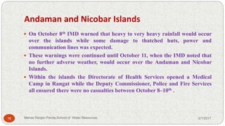 Andaman and Nicobar Islands
 On October 8th IMD warned that heavy to very heavy rainfall would occur
over the islands while some damage to thatched huts, power and
communication lines was expected.
 These warnings were continued until October 11, when the IMD noted that
no further adverse weather, would occur over the Andaman and Nicobar
Islands.
 Within the islands the Directorate of Health Services opened a Medical
Camp in Rangat while the Deputy Commissioner, Police and Fire Services
all ensured there were no casualties between October 8–10th .
2/1/201716 Manas Ranjan Panda,School of Water Resources
 