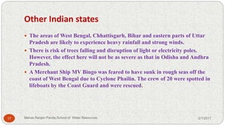 Other Indian states
 The areas of West Bengal, Chhattisgarh, Bihar and eastern parts of Uttar
Pradesh are likely to experience heavy rainfall and strong winds.
 There is risk of trees falling and disruption of light or electricity poles.
However, the effect here will not be as severe as that in Odisha and Andhra
Pradesh.
 A Merchant Ship MV Bingo was feared to have sunk in rough seas off the
coast of West Bengal due to Cyclone Phailin. The crew of 20 were spotted in
lifeboats by the Coast Guard and were rescued.
2/1/201717 Manas Ranjan Panda,School of Water Resources
 