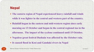 Nepal
 The eastern region of Nepal experienced heavy rainfall and winds
while it was lighter in the central and western part of the country.
 Rainfall began in the eastern and mid-western region since early
morning on 13 October and began in the central regional too in the
afternoon . The impact of the cyclone continued until 15 October.
 Nepalese great festival Dashain was affected by the October rain.
 It caused flood in Kosi and Gandaki rivers in Nepal
2/1/201718 Manas Ranjan Panda,School of Water Resources
 