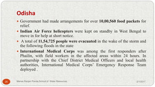 Odisha
 Government had made arrangements for over 10,00,560 food packets for
relief.
 Indian Air Force helicopters were kept on standby in West Bengal to
move in for help at short notice.
 A total of 11,54,725 people were evacuated in the wake of the storm and
the following floods in the state
 International Medical Corps was among the first responders after
Phailin, with field workers in the affected areas within 24 hours. In
partnership with the Chief District Medical Officers and local health
authorities, International Medical Corps’ Emergency Response Team
deployed .
2/1/201720 Manas Ranjan Panda,School of Water Resources
 