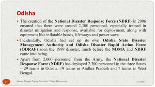 Odisha
 The creation of the National Disaster Response Force (NDRF) in 2006
ensured that there were around 2,300 personnel, especially trained in
disaster mitigation and response, available for deployment, along with
equipment like inflatable boads, lifebuoys and power saws.
 Incidentally, Odisha had set up its own Odisha State Disaster
Management Authority and Odisha Disaster Rapid Action Force
(ODRAF) soon the 1999 disaster, much before the NDMA and NDRF
came into being.
 Apart from 2,000 personnel from the Army, the National Disaster
Response Force (NDRF) has deployed 2,300 personnel in the three States
– 29 teams in Odisha, 19 teams in Andhra Pradesh and 7 teams in West
Bengal.
2/1/201721 Manas Ranjan Panda,School of Water Resources
 