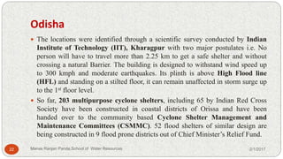 Odisha
 The locations were identified through a scientific survey conducted by Indian
Institute of Technology (IIT), Kharagpur with two major postulates i.e. No
person will have to travel more than 2.25 km to get a safe shelter and without
crossing a natural Barrier. The building is designed to withstand wind speed up
to 300 kmph and moderate earthquakes. Its plinth is above High Flood line
(HFL) and standing on a stilted floor, it can remain unaffected in storm surge up
to the 1st floor level.
 So far, 203 multipurpose cyclone shelters, including 65 by Indian Red Cross
Society have been constructed in coastal districts of Orissa and have been
handed over to the community based Cyclone Shelter Management and
Maintenance Committees (CSMMC). 52 flood shelters of similar design are
being constructed in 9 flood prone districts out of Chief Minister’s Relief Fund.
2/1/201722 Manas Ranjan Panda,School of Water Resources
 