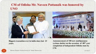 CM of Odisha Mr. Naveen Pattanaik was honored by
UNO
Biggest evacuation ever in india since last 23
years.
Announcement of 100 new multipurpose
cyclone shelter on the occasion of 80th year
completion of independent Odisha state by
CM.
2/1/201724 Manas Ranjan Panda,School of Water Resources
 