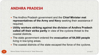 ANDHRA PRADESH
 The Andhra Pradesh government and the Chief Minister met
representatives of the Army and Navy seeking their assistance if
required.
 Utility workers striking against the division of Andhra Pradesh
called off their strike partly in view of the cyclone threat to the
coastal districts.
 The state government ordered the evacuation of 64,000 people
living in low-lying areas.
 The coastal districts of the state escaped the force of the cyclone.
2/1/201725 Manas Ranjan Panda,School of Water Resources
 