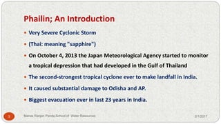 Phailin; An Introduction
 Very Severe Cyclonic Storm
 (Thai: meaning "sapphire")
 On October 4, 2013 the Japan Meteorological Agency started to monitor
a tropical depression that had developed in the Gulf of Thailand
 The second-strongest tropical cyclone ever to make landfall in India.
 It caused substantial damage to Odisha and AP.
 Biggest evacuation ever in last 23 years in India.
2/1/20173 Manas Ranjan Panda,School of Water Resources
 