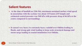 Salient features
 At the time of landfall on 12th Oct, maximum sustained surface wind speed
in association with the cyclone was about 115 knots (215 kmph) and
estimated central pressure was 940 hPa with pressure drop of 66 hPa at the
centre compared to surroundings.
 It caused very heavy to extremely heavy rainfall over Odisha leading to
floods, and strong gale wind leading to large scale structural damage and
storm surge leading to coastal inundation over Odisha.
2/1/20179 Manas Ranjan Panda,School of Water Resources
 