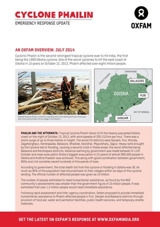 BAY OF BENGAL 
AN OXFAM OVERVIEW: JULY 2014 
Cyclonic Phailin is the second-strongest tropical cyclone ever to hit India, the first 
being the 1999 Odisha cyclone. One of the worst cyclones to hit the east coast of 
Odisha in 10 years on October 12, 2013, Phailin affected over eight million people. 
ODISHA 
EMERGENCY RESPONSE UPDATE 
Washed away by floods, a woman is standing next to her destroyed house three days 
after the Cyclone Phailin hit her village in Puri District. 
PHAILIN AND THE AFTERMATH: Tropical Cyclone Phailin (level 4) hit the heavily populated Odisha 
coast on the night of October 12, 2013, with wind speeds of 200-210 km per hour. There was a 
storm surge of up to three metres in height. The worst hit districts were Ganjam, Puri, Khorda, 
Jagatsinghpur, Kendrapada, Balasore, Bhadrak, Keonjhar, Mayurbhanj, Jajpur. Heavy rains brought 
by the Cyclone led to flooding, causing a second crisis in these areas; the worst affected being 
Balasore and Kendrapara districts. Advance warning by government was made between 9-11th 
October and mass evacuation (India’s biggest evacuation in 23 years) of almost 900,000 people in 
Odisha and Andhra Pradesh was achieved. This along with good coordination between government, 
NGOs and civil societies saved hundreds of thousands of lives. 
According to government, the total death toll from the cyclone or flooding in Odisha was 36. As 
much as 90% of the population had returned back to their villages within six days of the cyclone 
landing. The official number of affected people was given as 10 million. 
The number of people estimated to need humanitarian assistance, as found by the NGO 
community’s assessments was smaller than the government figure of 10 million people. It was 
estimated that over 1.2 million people would need immediate assistance. 
Following rapid assessment and inter-agency coordination, Oxfam proposed to provide immediate 
humanitarian assistance to Phailin affected people in Puri, Ganjam and Balasore districts through 
provision of food aid, water and sanitation facilities, public health services, and temporary shelter 
materials. 
Get the latest on Oxfam’s response at www.oxfamindia.org 
 
