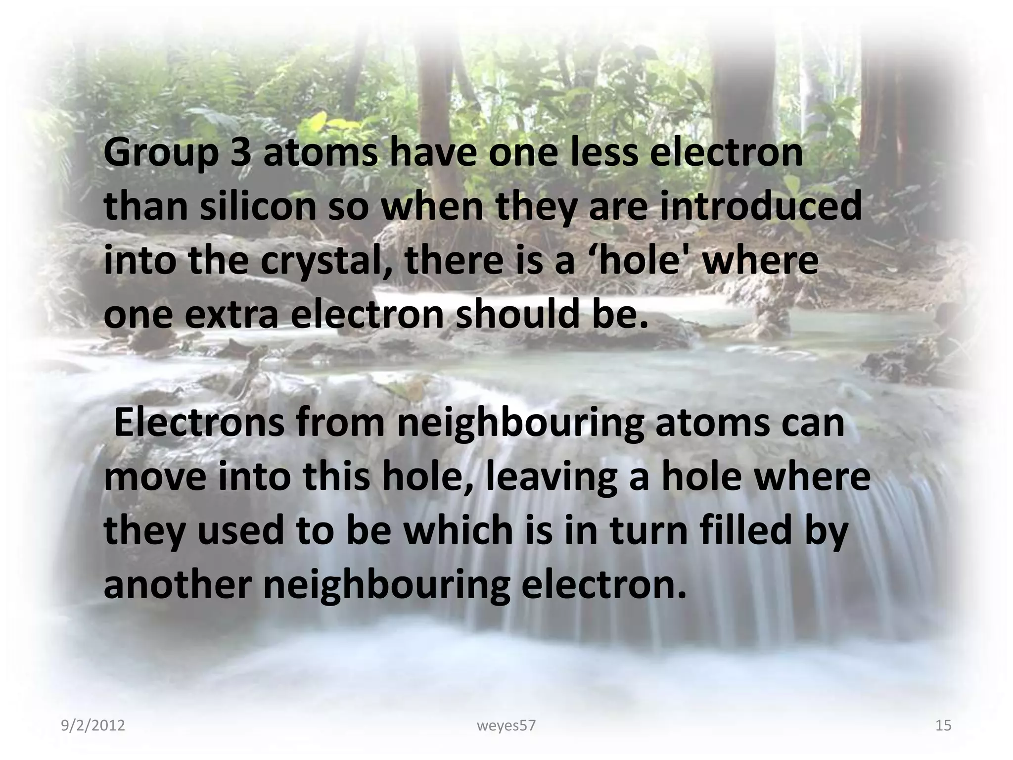 Group 3 atoms have one less electron
     than silicon so when they are introduced
     into the crystal, there is a ‘hole' where
     one extra electron should be.

      Electrons from neighbouring atoms can
     move into this hole, leaving a hole where
     they used to be which is in turn filled by
     another neighbouring electron.

9/2/2012                 weyes57                  15
 