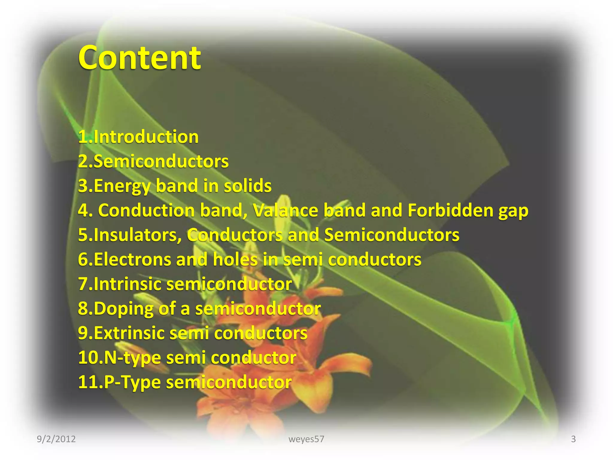 Content
           1.Introduction
           2.Semiconductors
           3.Energy band in solids
           4. Conduction band, Valance band and Forbidden gap
           5.Insulators, Conductors and Semiconductors
           6.Electrons and holes in semi conductors
           7.Intrinsic semiconductor
           8.Doping of a semiconductor
           9.Extrinsic semi conductors
           10.N-type semi conductor
           11.P-Type semiconductor

9/2/2012                          weyes57                       3
 
