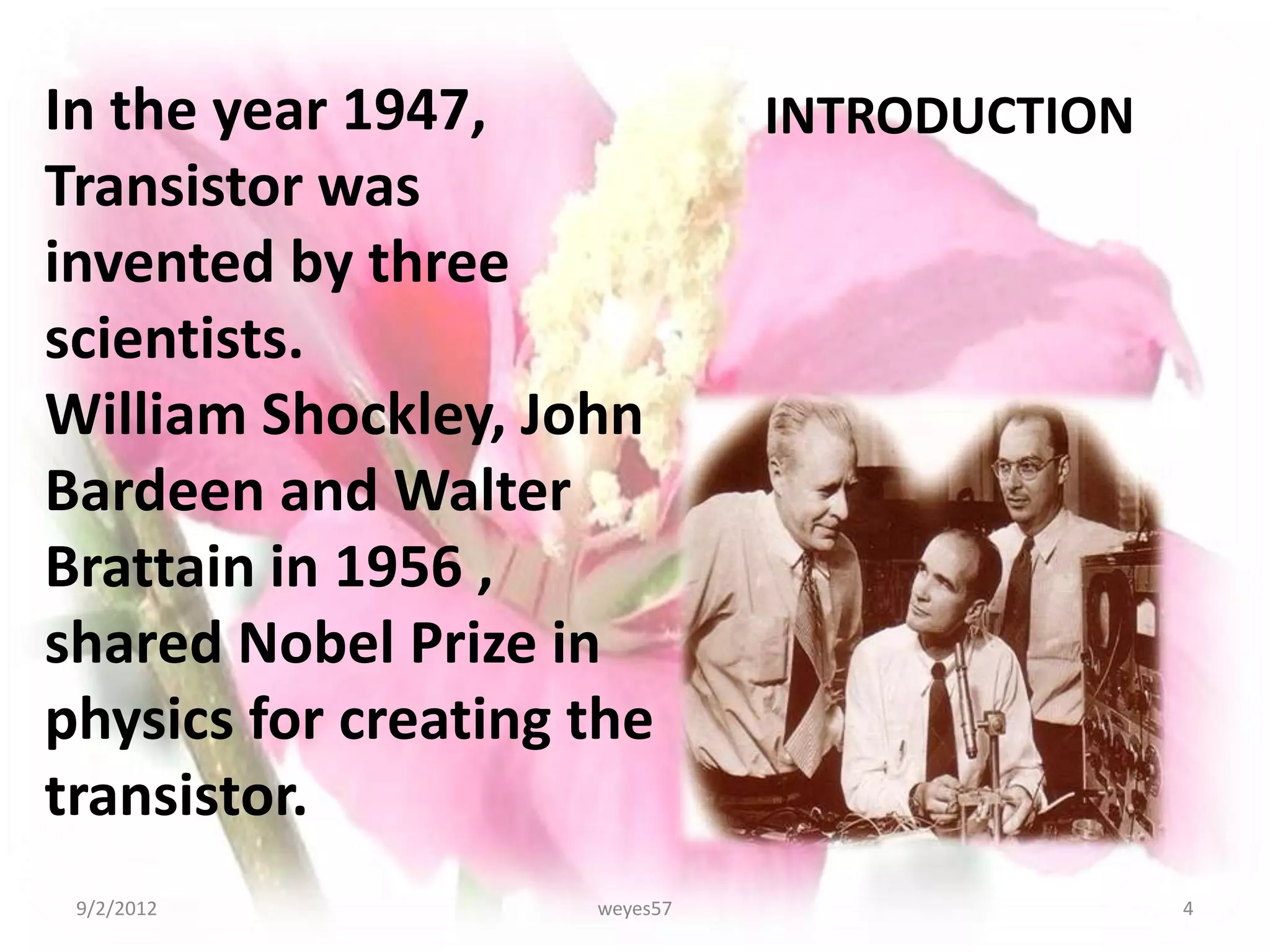 In the year 1947,              INTRODUCTION
Transistor was
invented by three
scientists.
William Shockley, John
Bardeen and Walter
Brattain in 1956 ,
shared Nobel Prize in
physics for creating the
transistor.
 9/2/2012            weyes57                  4
 